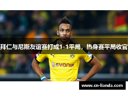 拜仁与尼斯友谊赛打成1-1平局，热身赛平局收官