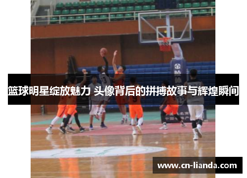 篮球明星绽放魅力 头像背后的拼搏故事与辉煌瞬间
