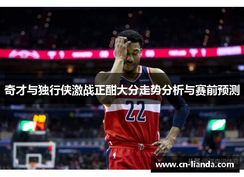 奇才与独行侠激战正酣大分走势分析与赛前预测