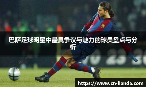 巴萨足球明星中最具争议与魅力的球员盘点与分析